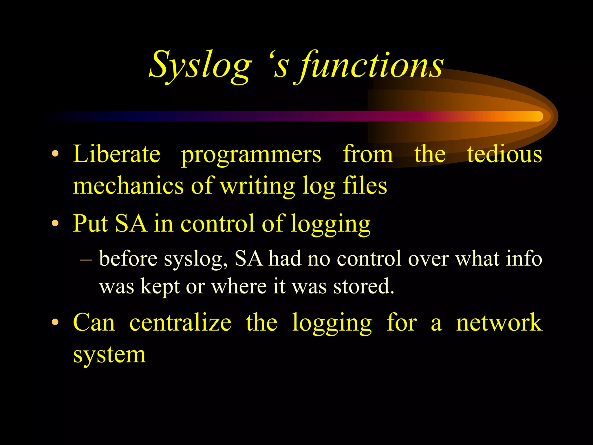 Syslog ‘s functions
• Liberate programmers from the tedious
mechanics of writing log files
• Put SA in control of logging
– before syslog, SA had no control over what info
was kept or where it was stored.
• Can centralize the logging for a network
system
 