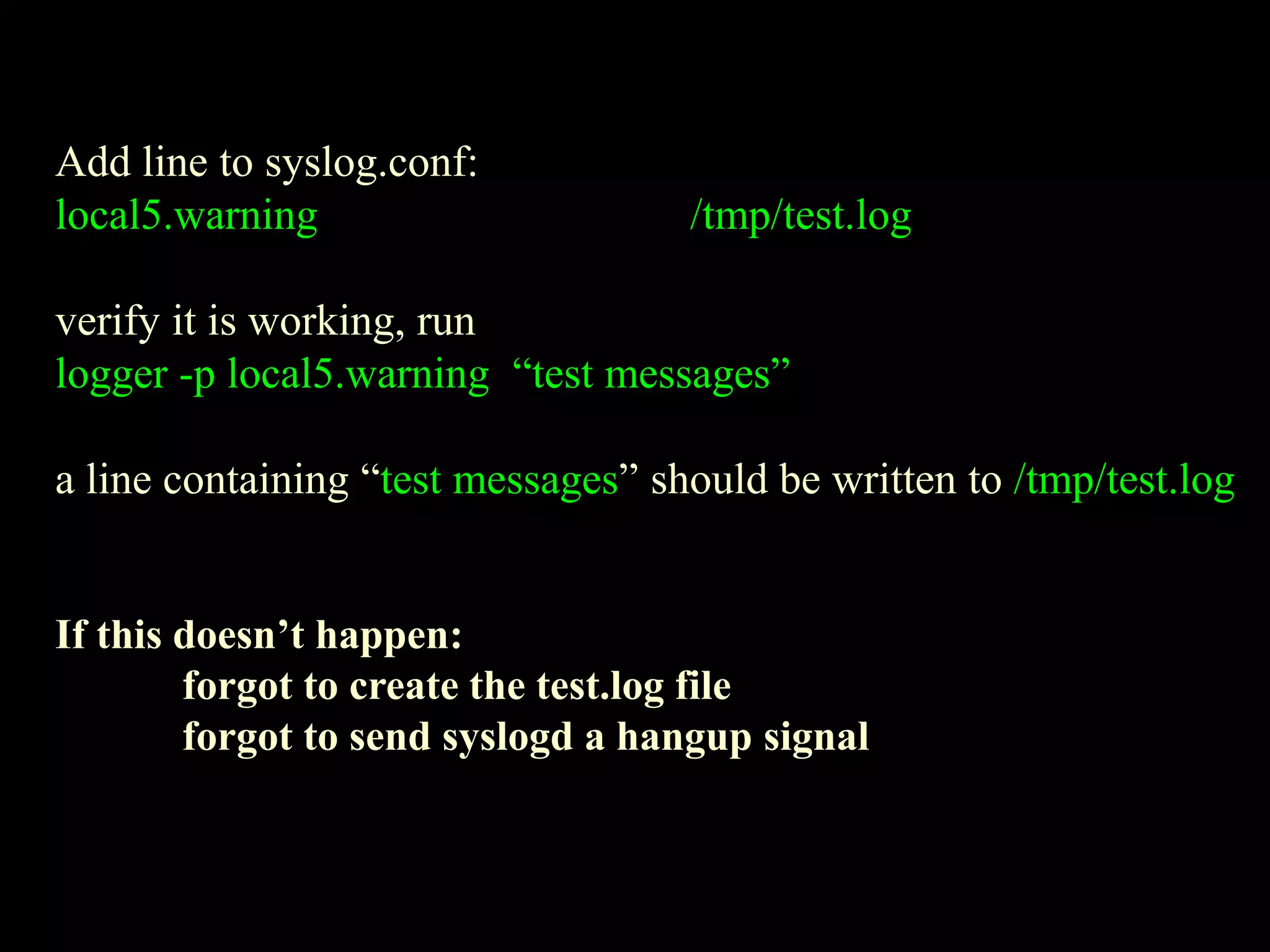 Add line to syslog.conf:
local5.warning /tmp/test.log
verify it is working, run
logger -p local5.warning “test messages”
a line containing “test messages” should be written to /tmp/test.log
If this doesn’t happen:
forgot to create the test.log file
forgot to send syslogd a hangup signal
 