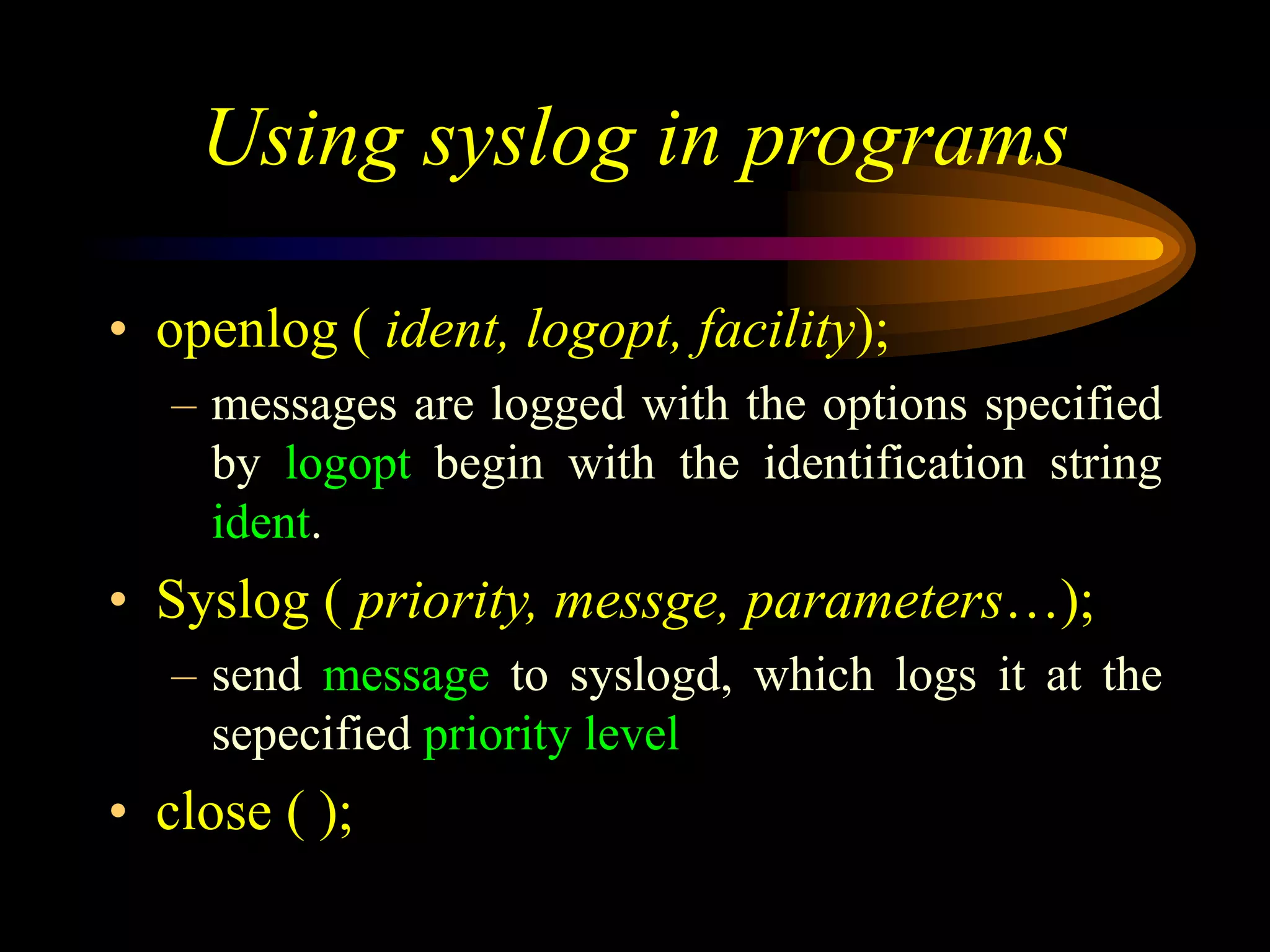 Using syslog in programs
• openlog ( ident, logopt, facility);
– messages are logged with the options specified
by logopt begin with the identification string
ident.
• Syslog ( priority, messge, parameters…);
– send message to syslogd, which logs it at the
sepecified priority level
• close ( );
 