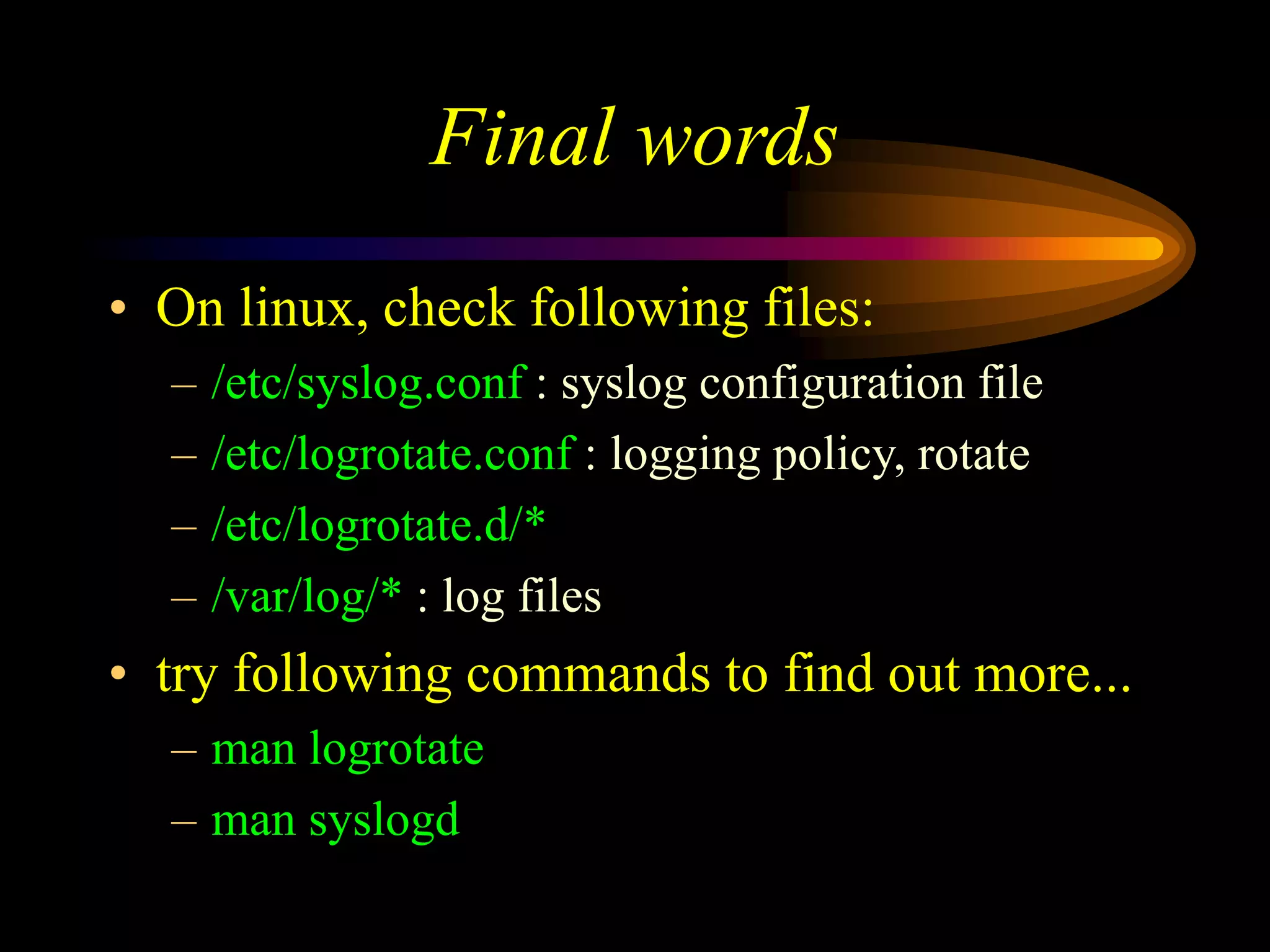 Final words
• On linux, check following files:
– /etc/syslog.conf : syslog configuration file
– /etc/logrotate.conf : logging policy, rotate
– /etc/logrotate.d/*
– /var/log/* : log files
• try following commands to find out more...
– man logrotate
– man syslogd
 