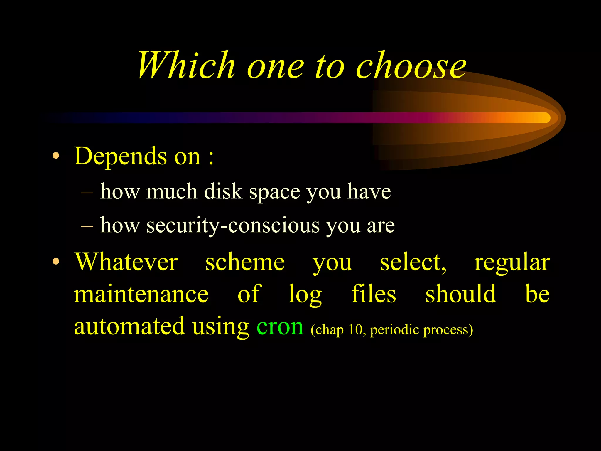 Which one to choose
• Depends on :
– how much disk space you have
– how security-conscious you are
• Whatever scheme you select, regular
maintenance of log files should be
automated using cron (chap 10, periodic process)
 