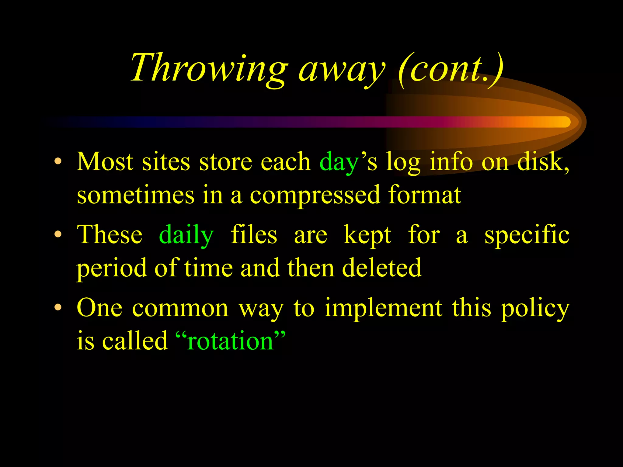 Throwing away (cont.)
• Most sites store each day’s log info on disk,
sometimes in a compressed format
• These daily files are kept for a specific
period of time and then deleted
• One common way to implement this policy
is called “rotation”
 