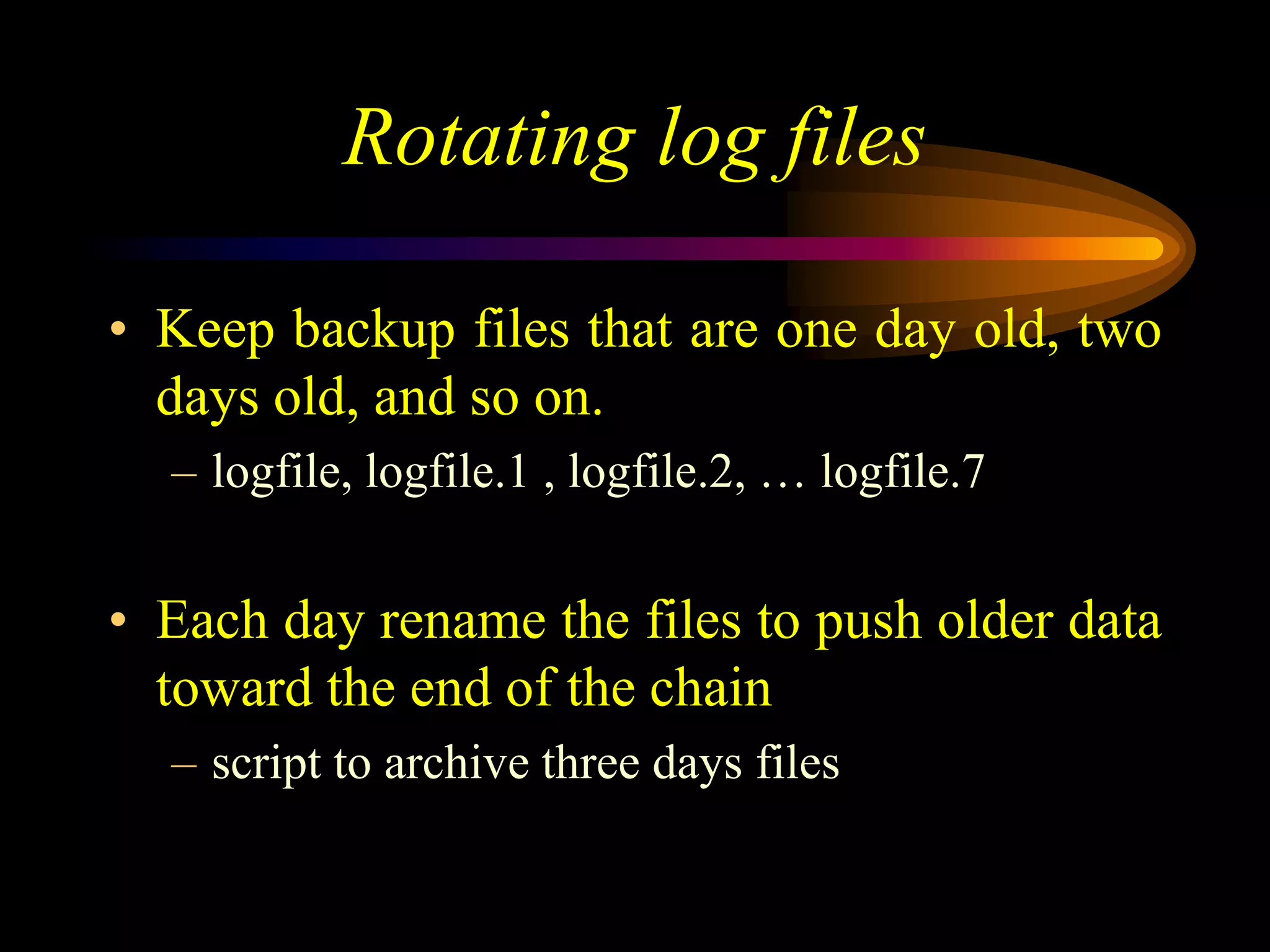 Rotating log files
• Keep backup files that are one day old, two
days old, and so on.
– logfile, logfile.1 , logfile.2, … logfile.7
• Each day rename the files to push older data
toward the end of the chain
– script to archive three days files
 