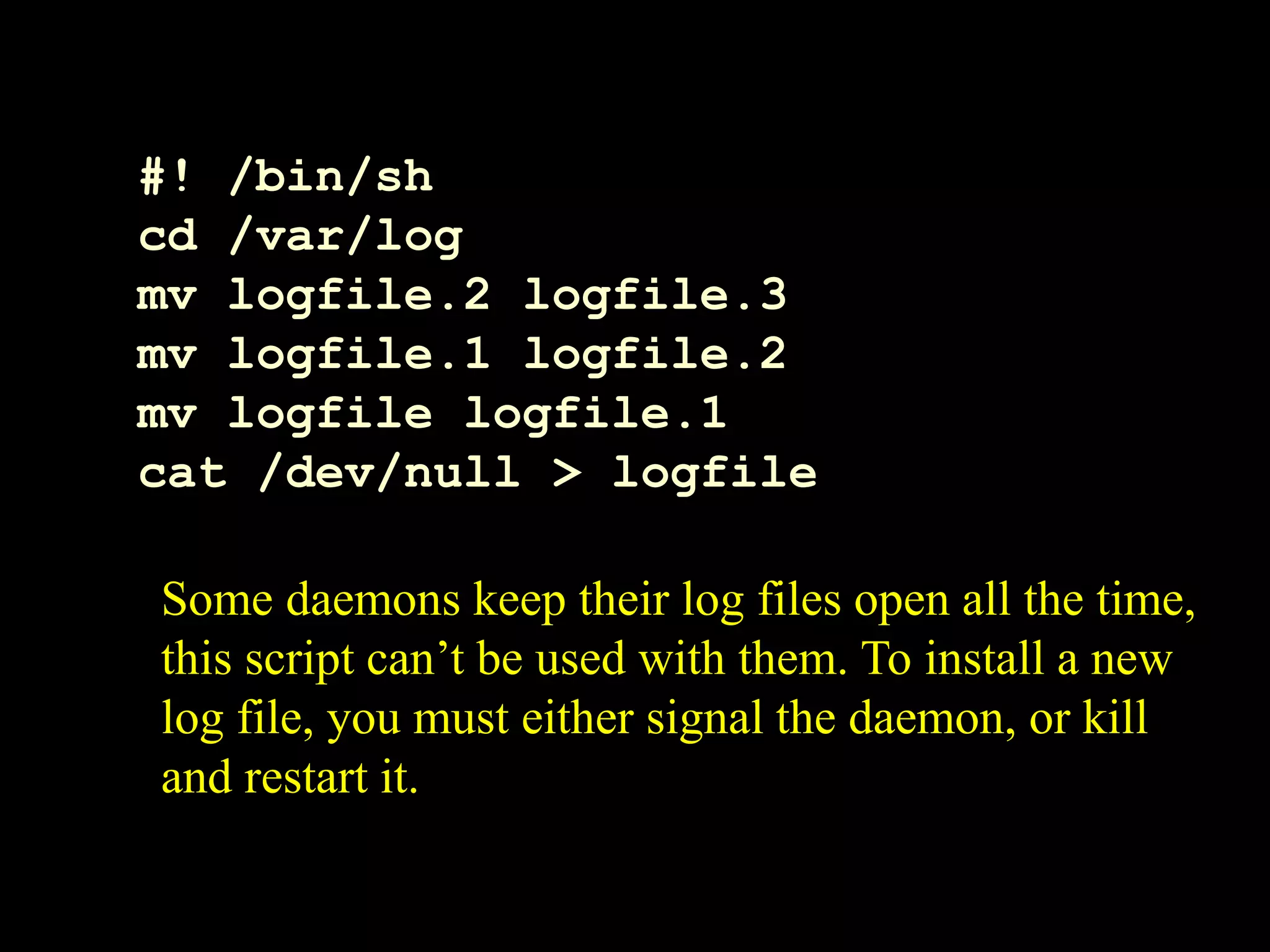 #! /bin/sh
cd /var/log
mv logfile.2 logfile.3
mv logfile.1 logfile.2
mv logfile logfile.1
cat /dev/null > logfile
Some daemons keep their log files open all the time,
this script can’t be used with them. To install a new
log file, you must either signal the daemon, or kill
and restart it.
 