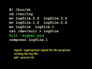 #! /bin/sh
cd /var/log
mv logfile.2.Z logfile.3.Z
mv logfile.1.Z logfile.2.Z
mv logfile logfile.1
cat /dev/null > logfile
kill -signal pid
compress logfile.1
signal - appropriate signal for the program
writing the log file
pid - process id
 
