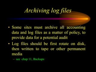 Archiving log files
• Some sites must archive all accounting
data and log files as a matter of policy, to
provide data for a potential audit
• Log files should be first rotate on disk,
then written to tape or other permanent
media
– see chap 11, Backups
 