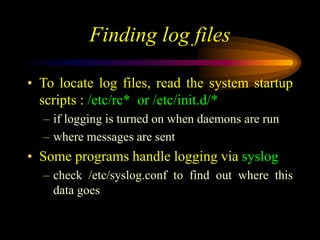 Finding log files
• To locate log files, read the system startup
scripts : /etc/rc* or /etc/init.d/*
– if logging is turned on when daemons are run
– where messages are sent
• Some programs handle logging via syslog
– check /etc/syslog.conf to find out where this
data goes
 