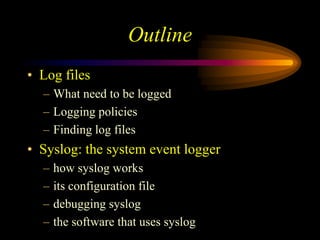 Outline
• Log files
– What need to be logged
– Logging policies
– Finding log files
• Syslog: the system event logger
– how syslog works
– its configuration file
– debugging syslog
– the software that uses syslog
 
