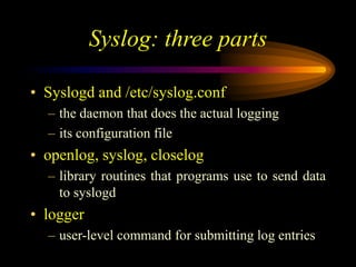 Syslog: three parts
• Syslogd and /etc/syslog.conf
– the daemon that does the actual logging
– its configuration file
• openlog, syslog, closelog
– library routines that programs use to send data
to syslogd
• logger
– user-level command for submitting log entries
 