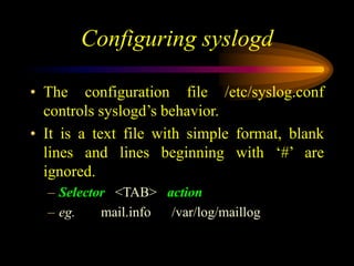 Configuring syslogd
• The configuration file /etc/syslog.conf
controls syslogd’s behavior.
• It is a text file with simple format, blank
lines and lines beginning with ‘#’ are
ignored.
– Selector <TAB> action
– eg. mail.info /var/log/maillog
 
