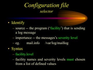 Configuration file
selector
• Identify
– source -- the program (‘facility’) that is sending
a log message
– importance -- the messages’s severity level
– eg. mail.info /var/log/maillog
• Syntax
– facility.level
– facility names and severity levels must chosen
from a list of defined values
 