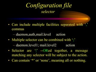 Configuration file
selector
• Can include multiple facilities separated with ‘,’
commas
– daemon,auth,mail.level action
• Multiple selector can be combined with ‘;’
– daemon.level1; mail.level2 action
• Selector are ‘|’ --ORed together, a message
matching any selector will be subject to the action.
• Can contain ‘*’ or ‘none’, meaning all or nothing.
 
