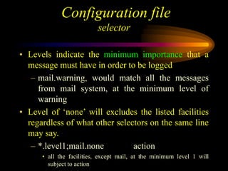 Configuration file
selector
• Levels indicate the minimum importance that a
message must have in order to be logged
– mail.warning, would match all the messages
from mail system, at the minimum level of
warning
• Level of ‘none’ will excludes the listed facilities
regardless of what other selectors on the same line
may say.
– *.level1;mail.none action
• all the facilities, except mail, at the minimum level 1 will
subject to action
 