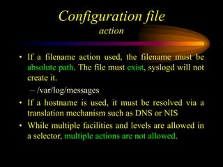 Configuration file
action
• If a filename action used, the filename must be
absolute path. The file must exist, syslogd will not
create it.
– /var/log/messages
• If a hostname is used, it must be resolved via a
translation mechanism such as DNS or NIS
• While multiple facilities and levels are allowed in
a selector, multiple actions are not allowed.
 