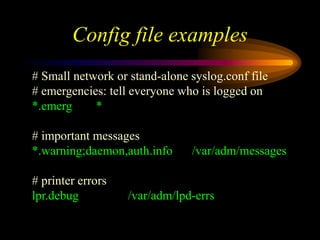 Config file examples
# Small network or stand-alone syslog.conf file
# emergencies: tell everyone who is logged on
*.emerg *
# important messages
*.warning;daemon,auth.info /var/adm/messages
# printer errors
lpr.debug /var/adm/lpd-errs
 
