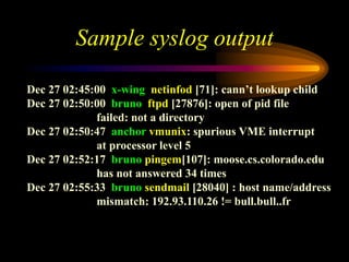 Sample syslog output
Dec 27 02:45:00 x-wing netinfod [71]: cann’t lookup child
Dec 27 02:50:00 bruno ftpd [27876]: open of pid file
failed: not a directory
Dec 27 02:50:47 anchor vmunix: spurious VME interrupt
at processor level 5
Dec 27 02:52:17 bruno pingem[107]: moose.cs.colorado.edu
has not answered 34 times
Dec 27 02:55:33 bruno sendmail [28040] : host name/address
mismatch: 192.93.110.26 != bull.bull..fr
 