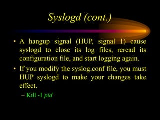 Syslogd (cont.)
• A hangup signal (HUP, signal 1) cause
syslogd to close its log files, reread its
configuration file, and start logging again.
• If you modify the syslog.conf file, you must
HUP syslogd to make your changes take
effect.
– Kill -1 pid
 