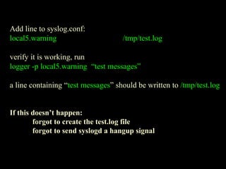 Add line to syslog.conf:
local5.warning /tmp/test.log
verify it is working, run
logger -p local5.warning “test messages”
a line containing “test messages” should be written to /tmp/test.log
If this doesn’t happen:
forgot to create the test.log file
forgot to send syslogd a hangup signal
 