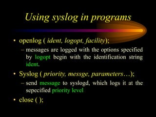 Using syslog in programs
• openlog ( ident, logopt, facility);
– messages are logged with the options specified
by logopt begin with the identification string
ident.
• Syslog ( priority, messge, parameters…);
– send message to syslogd, which logs it at the
sepecified priority level
• close ( );
 