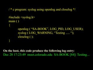 / * c program: syslog using openlog and closelog */
#include <syslog.h>
main ( )
{
openlog ( “SA-BOOK”, LOG_PID, LOG_USER);
syslog ( LOG_WARNING, “Testing …. “);
closelog ( );
}
On the host, this code produce the following log entry:
Dec 28 17:23:49 moet.colorado.edu SA-BOOK [84]: Testing...
 