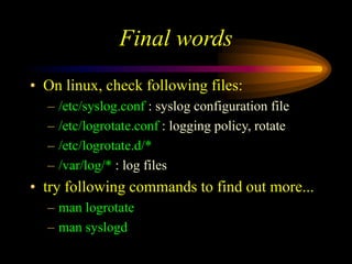 Final words
• On linux, check following files:
– /etc/syslog.conf : syslog configuration file
– /etc/logrotate.conf : logging policy, rotate
– /etc/logrotate.d/*
– /var/log/* : log files
• try following commands to find out more...
– man logrotate
– man syslogd
 