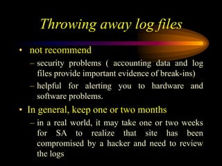 Throwing away log files
• not recommend
– security problems ( accounting data and log
files provide important evidence of break-ins)
– helpful for alerting you to hardware and
software problems.
• In general, keep one or two months
– in a real world, it may take one or two weeks
for SA to realize that site has been
compromised by a hacker and need to review
the logs
 