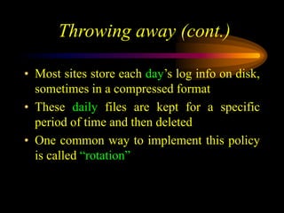 Throwing away (cont.)
• Most sites store each day’s log info on disk,
sometimes in a compressed format
• These daily files are kept for a specific
period of time and then deleted
• One common way to implement this policy
is called “rotation”
 