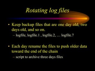 Rotating log files
• Keep backup files that are one day old, two
days old, and so on.
– logfile, logfile.1 , logfile.2, … logfile.7
• Each day rename the files to push older data
toward the end of the chain
– script to archive three days files
 