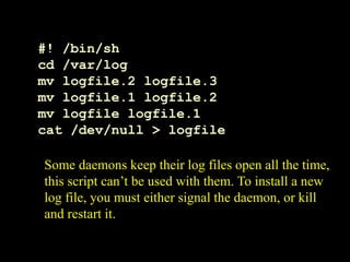 #! /bin/sh
cd /var/log
mv logfile.2 logfile.3
mv logfile.1 logfile.2
mv logfile logfile.1
cat /dev/null > logfile
Some daemons keep their log files open all the time,
this script can’t be used with them. To install a new
log file, you must either signal the daemon, or kill
and restart it.
 