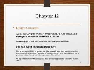 Chapter 12
• Design Concepts
1
Software Engineering: A Practitioner’s Approach, 8/e
by Roger S. Pressman and Bruce R. Maxim
Slides copyright © 1996, 2001, 2005, 2009, 2014 by Roger S. Pressman
For non-profit educational use only
May be reproduced ONLY for student use at the university level when used in conjunction
with Software Engineering: A Practitioner's Approach, 8/e. Any other reproduction or use is
prohibited without the express written permission of the author.
All copyright information MUST appear if these slides are posted on a website for student
use.
 