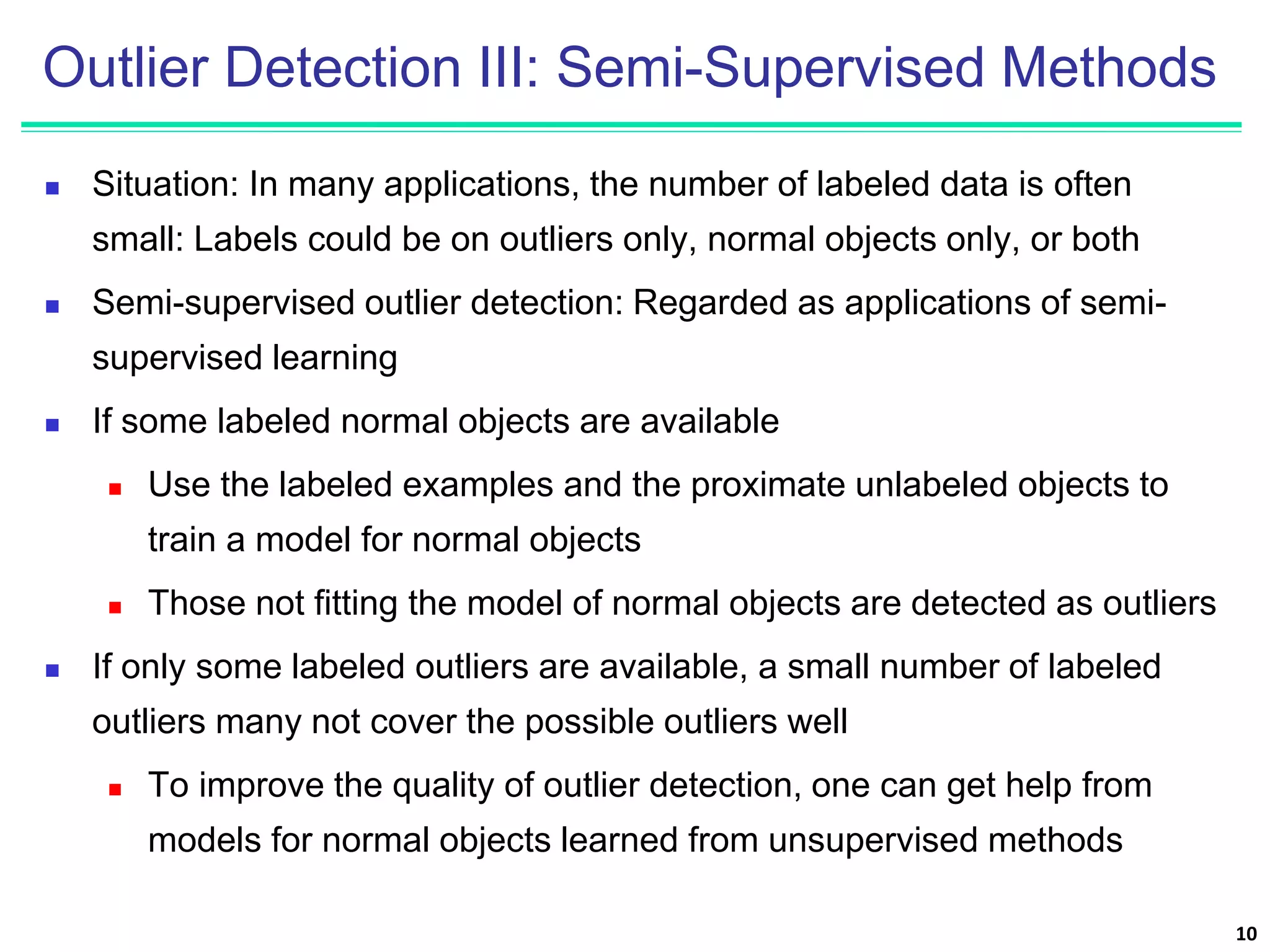 Outlier Detection III: Semi-Supervised Methods
 Situation: In many applications, the number of labeled data is often
small: Labels could be on outliers only, normal objects only, or both
 Semi-supervised outlier detection: Regarded as applications of semi-
supervised learning
 If some labeled normal objects are available
 Use the labeled examples and the proximate unlabeled objects to
train a model for normal objects
 Those not fitting the model of normal objects are detected as outliers
 If only some labeled outliers are available, a small number of labeled
outliers many not cover the possible outliers well
 To improve the quality of outlier detection, one can get help from
models for normal objects learned from unsupervised methods
10
 