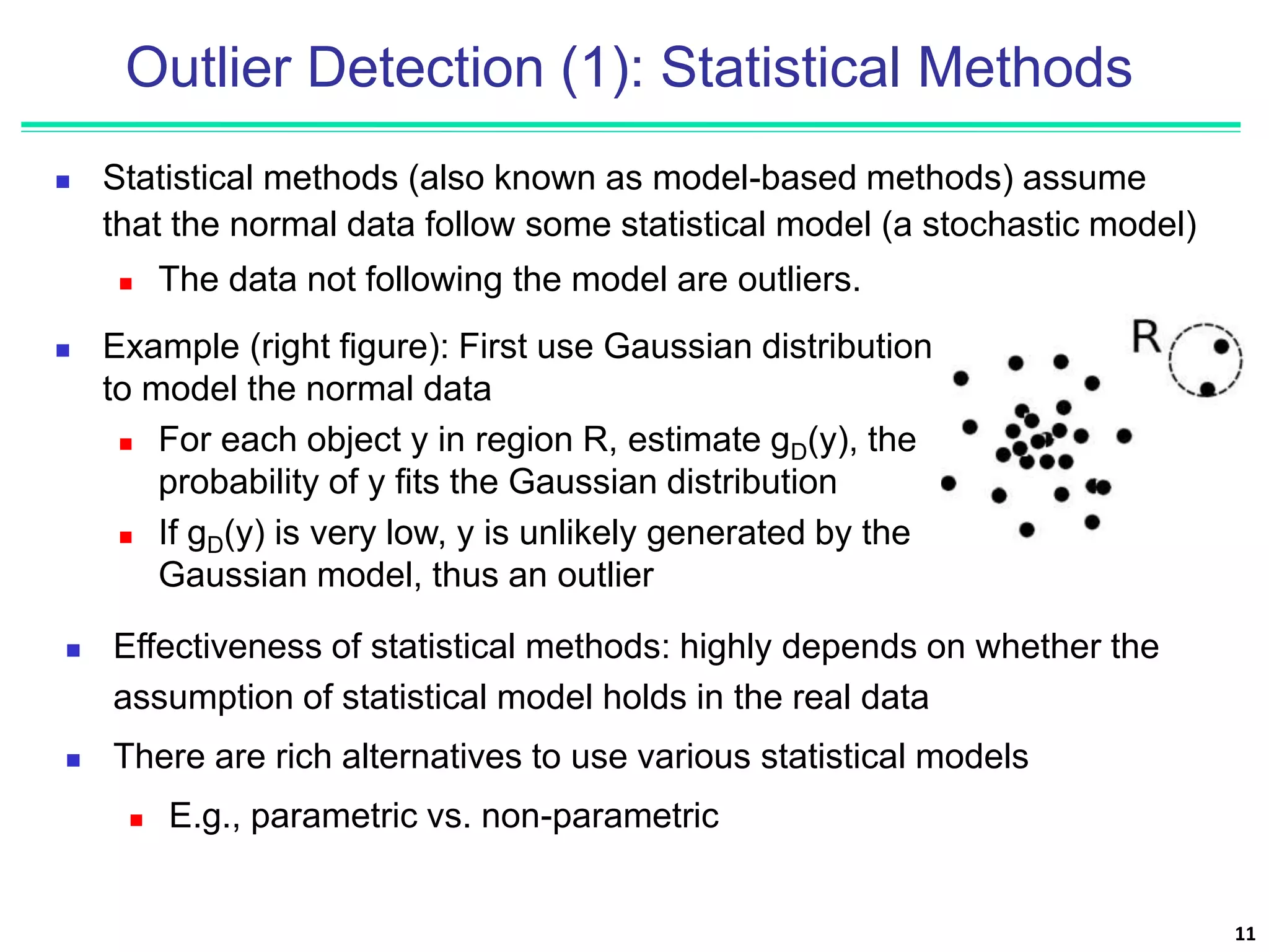 Outlier Detection (1): Statistical Methods
 Statistical methods (also known as model-based methods) assume
that the normal data follow some statistical model (a stochastic model)
 The data not following the model are outliers.
11
 Effectiveness of statistical methods: highly depends on whether the
assumption of statistical model holds in the real data
 There are rich alternatives to use various statistical models
 E.g., parametric vs. non-parametric
 Example (right figure): First use Gaussian distribution
to model the normal data
 For each object y in region R, estimate gD(y), the
probability of y fits the Gaussian distribution
 If gD(y) is very low, y is unlikely generated by the
Gaussian model, thus an outlier
 