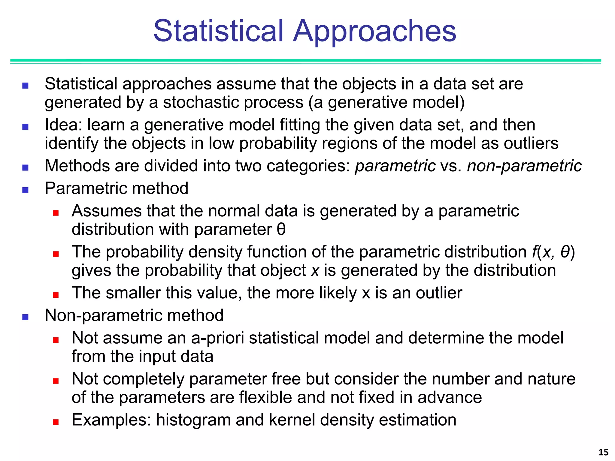 Statistical Approaches
 Statistical approaches assume that the objects in a data set are
generated by a stochastic process (a generative model)
 Idea: learn a generative model fitting the given data set, and then
identify the objects in low probability regions of the model as outliers
 Methods are divided into two categories: parametric vs. non-parametric
 Parametric method
 Assumes that the normal data is generated by a parametric
distribution with parameter θ
 The probability density function of the parametric distribution f(x, θ)
gives the probability that object x is generated by the distribution
 The smaller this value, the more likely x is an outlier
 Non-parametric method
 Not assume an a-priori statistical model and determine the model
from the input data
 Not completely parameter free but consider the number and nature
of the parameters are flexible and not fixed in advance
 Examples: histogram and kernel density estimation
15
 