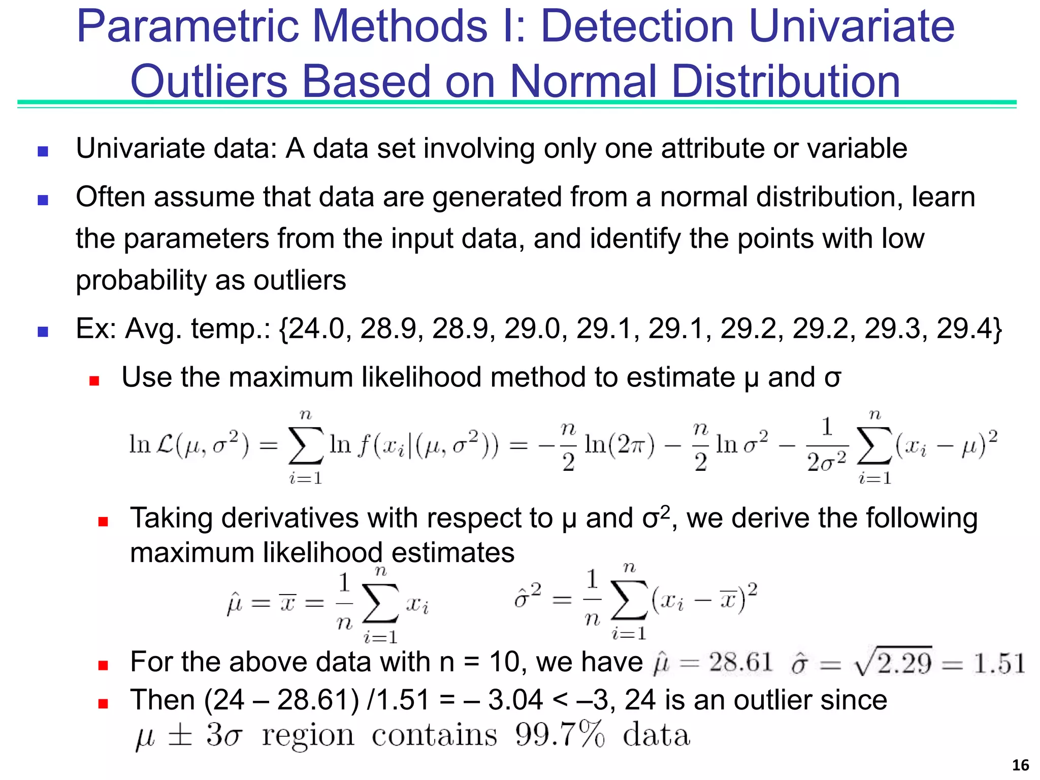 Parametric Methods I: Detection Univariate
Outliers Based on Normal Distribution
 Univariate data: A data set involving only one attribute or variable
 Often assume that data are generated from a normal distribution, learn
the parameters from the input data, and identify the points with low
probability as outliers
 Ex: Avg. temp.: {24.0, 28.9, 28.9, 29.0, 29.1, 29.1, 29.2, 29.2, 29.3, 29.4}
 Use the maximum likelihood method to estimate μ and σ
16
 Taking derivatives with respect to μ and σ2, we derive the following
maximum likelihood estimates
 For the above data with n = 10, we have
 Then (24 – 28.61) /1.51 = – 3.04 < –3, 24 is an outlier since
 