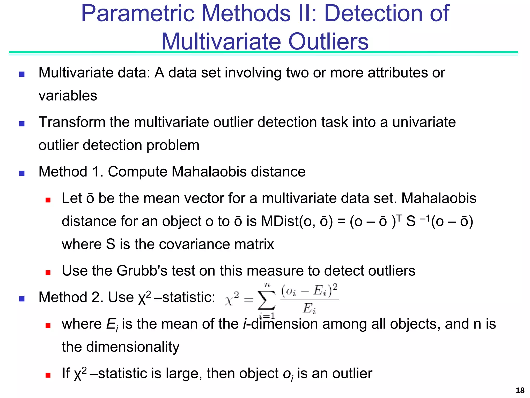 Parametric Methods II: Detection of
Multivariate Outliers
 Multivariate data: A data set involving two or more attributes or
variables
 Transform the multivariate outlier detection task into a univariate
outlier detection problem
 Method 1. Compute Mahalaobis distance
 Let ō be the mean vector for a multivariate data set. Mahalaobis
distance for an object o to ō is MDist(o, ō) = (o – ō )T S –1(o – ō)
where S is the covariance matrix
 Use the Grubb's test on this measure to detect outliers
 Method 2. Use χ2 –statistic:
 where Ei is the mean of the i-dimension among all objects, and n is
the dimensionality
 If χ2 –statistic is large, then object oi is an outlier
18
 