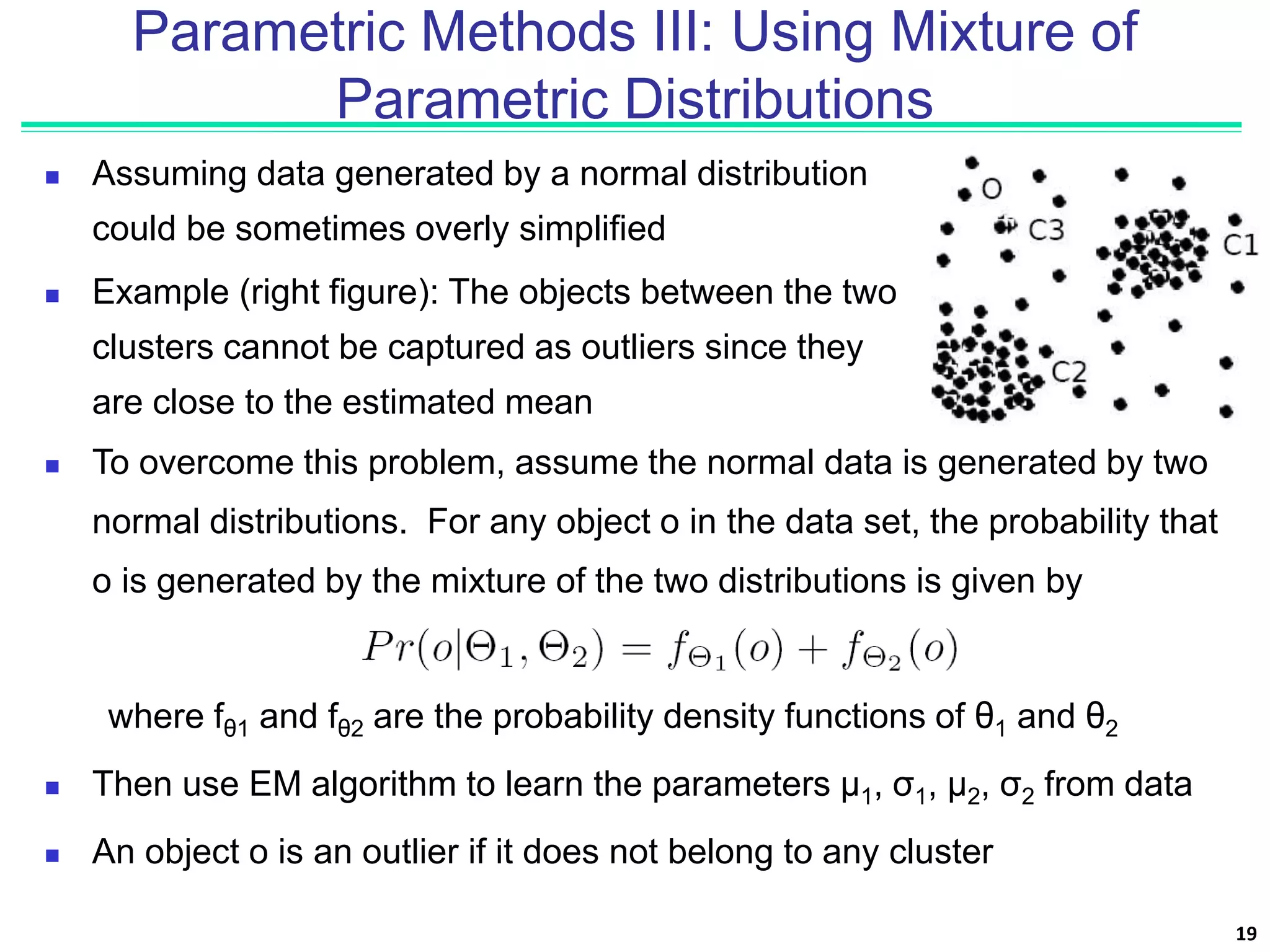 Parametric Methods III: Using Mixture of
Parametric Distributions
 Assuming data generated by a normal distribution
could be sometimes overly simplified
 Example (right figure): The objects between the two
clusters cannot be captured as outliers since they
are close to the estimated mean
19
 To overcome this problem, assume the normal data is generated by two
normal distributions. For any object o in the data set, the probability that
o is generated by the mixture of the two distributions is given by
where fθ1 and fθ2 are the probability density functions of θ1 and θ2
 Then use EM algorithm to learn the parameters μ1, σ1, μ2, σ2 from data
 An object o is an outlier if it does not belong to any cluster
 
