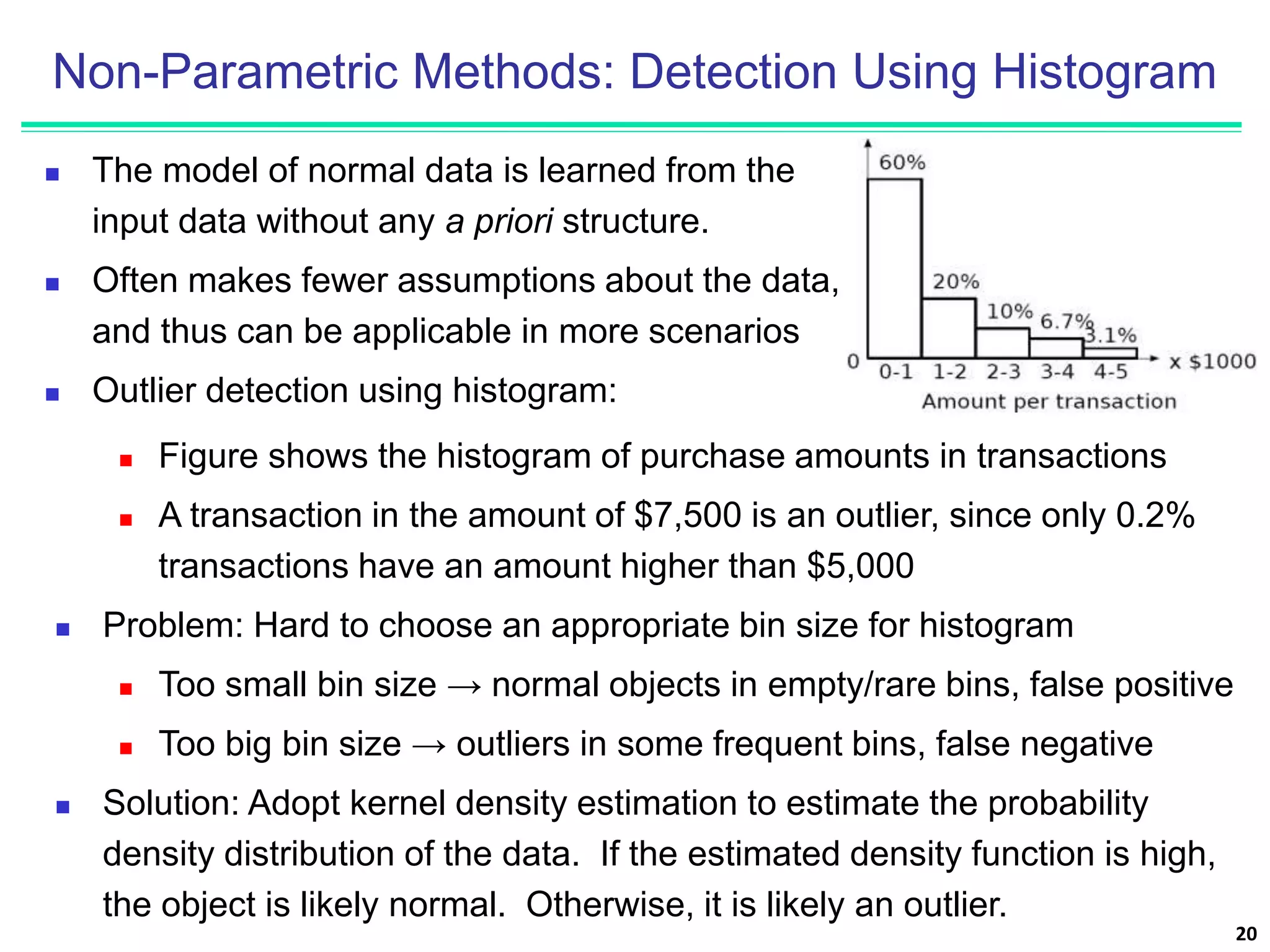 Non-Parametric Methods: Detection Using Histogram
 The model of normal data is learned from the
input data without any a priori structure.
 Often makes fewer assumptions about the data,
and thus can be applicable in more scenarios
 Outlier detection using histogram:
20
 Figure shows the histogram of purchase amounts in transactions
 A transaction in the amount of $7,500 is an outlier, since only 0.2%
transactions have an amount higher than $5,000
 Problem: Hard to choose an appropriate bin size for histogram
 Too small bin size → normal objects in empty/rare bins, false positive
 Too big bin size → outliers in some frequent bins, false negative
 Solution: Adopt kernel density estimation to estimate the probability
density distribution of the data. If the estimated density function is high,
the object is likely normal. Otherwise, it is likely an outlier.
 