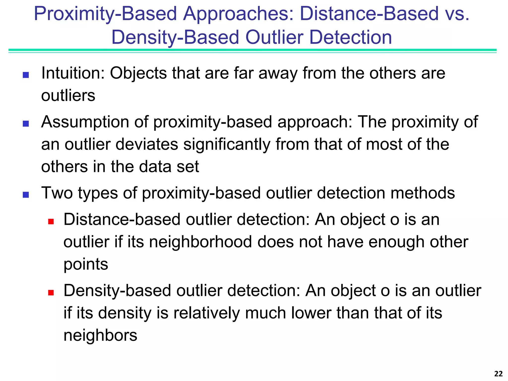 Proximity-Based Approaches: Distance-Based vs.
Density-Based Outlier Detection
 Intuition: Objects that are far away from the others are
outliers
 Assumption of proximity-based approach: The proximity of
an outlier deviates significantly from that of most of the
others in the data set
 Two types of proximity-based outlier detection methods
 Distance-based outlier detection: An object o is an
outlier if its neighborhood does not have enough other
points
 Density-based outlier detection: An object o is an outlier
if its density is relatively much lower than that of its
neighbors
22
 