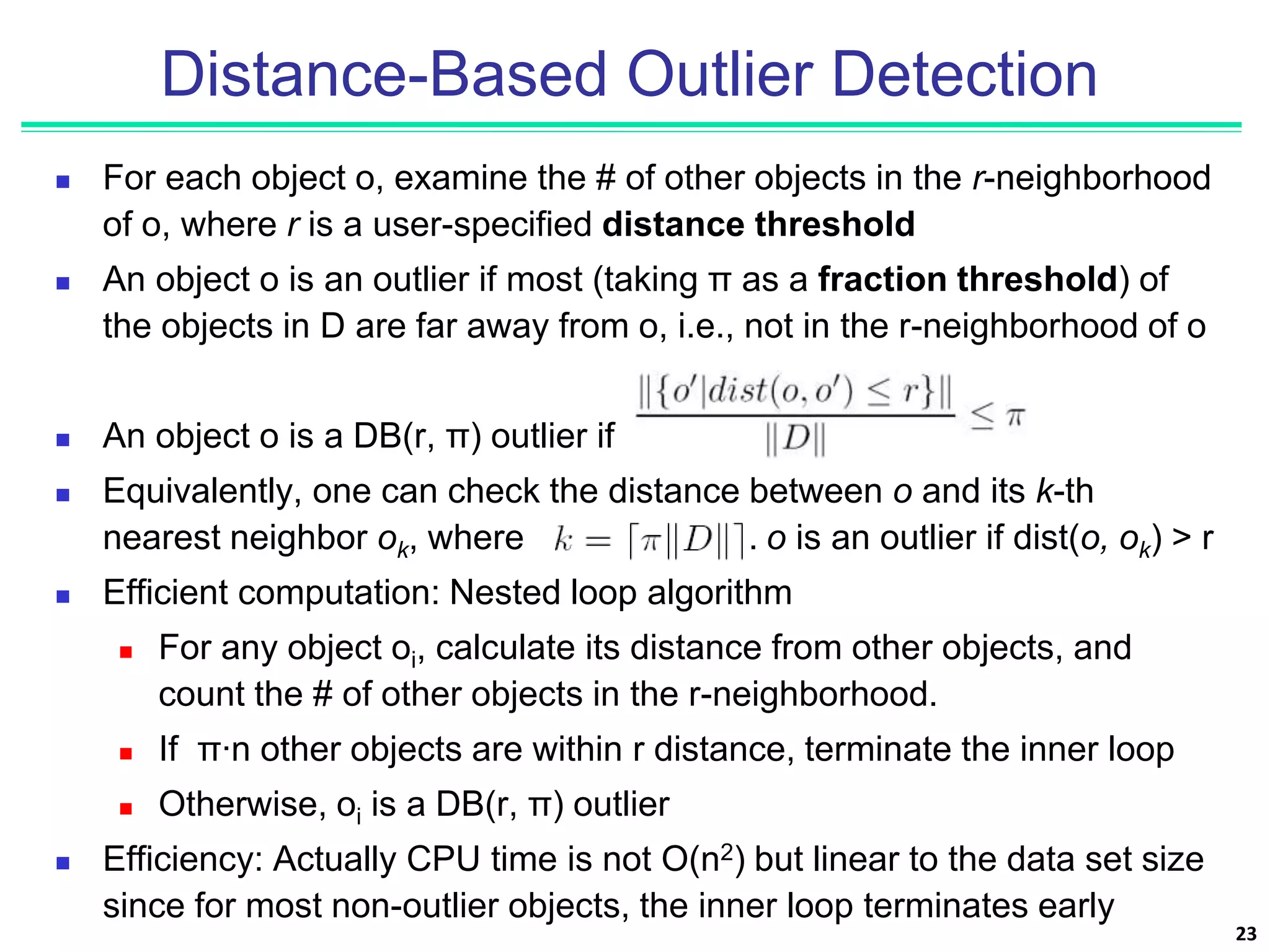 Distance-Based Outlier Detection
 For each object o, examine the # of other objects in the r-neighborhood
of o, where r is a user-specified distance threshold
 An object o is an outlier if most (taking π as a fraction threshold) of
the objects in D are far away from o, i.e., not in the r-neighborhood of o
 An object o is a DB(r, π) outlier if
 Equivalently, one can check the distance between o and its k-th
nearest neighbor ok, where . o is an outlier if dist(o, ok) > r
 Efficient computation: Nested loop algorithm
 For any object oi, calculate its distance from other objects, and
count the # of other objects in the r-neighborhood.
 If π∙n other objects are within r distance, terminate the inner loop
 Otherwise, oi is a DB(r, π) outlier
 Efficiency: Actually CPU time is not O(n2) but linear to the data set size
since for most non-outlier objects, the inner loop terminates early
23
 