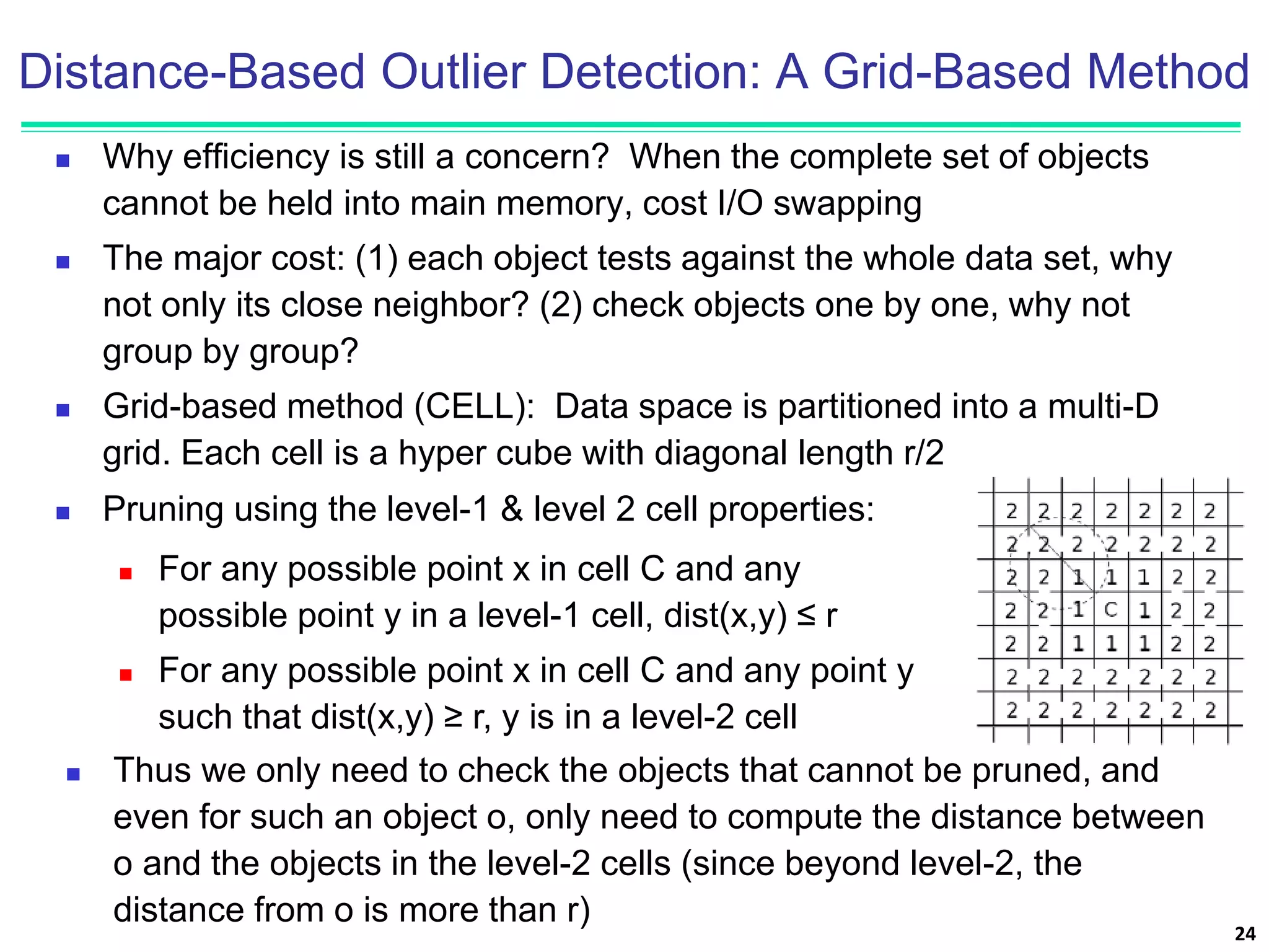 Distance-Based Outlier Detection: A Grid-Based Method
 Why efficiency is still a concern? When the complete set of objects
cannot be held into main memory, cost I/O swapping
 The major cost: (1) each object tests against the whole data set, why
not only its close neighbor? (2) check objects one by one, why not
group by group?
 Grid-based method (CELL): Data space is partitioned into a multi-D
grid. Each cell is a hyper cube with diagonal length r/2
24
 Pruning using the level-1 & level 2 cell properties:
 For any possible point x in cell C and any
possible point y in a level-1 cell, dist(x,y) ≤ r
 For any possible point x in cell C and any point y
such that dist(x,y) ≥ r, y is in a level-2 cell
 Thus we only need to check the objects that cannot be pruned, and
even for such an object o, only need to compute the distance between
o and the objects in the level-2 cells (since beyond level-2, the
distance from o is more than r)
 