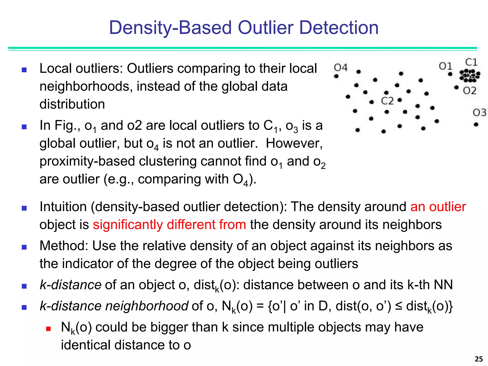 Density-Based Outlier Detection
 Local outliers: Outliers comparing to their local
neighborhoods, instead of the global data
distribution
 In Fig., o1 and o2 are local outliers to C1, o3 is a
global outlier, but o4 is not an outlier. However,
proximity-based clustering cannot find o1 and o2
are outlier (e.g., comparing with O4).
25
 Intuition (density-based outlier detection): The density around an outlier
object is significantly different from the density around its neighbors
 Method: Use the relative density of an object against its neighbors as
the indicator of the degree of the object being outliers
 k-distance of an object o, distk(o): distance between o and its k-th NN
 k-distance neighborhood of o, Nk(o) = {o’| o’ in D, dist(o, o’) ≤ distk(o)}
 Nk(o) could be bigger than k since multiple objects may have
identical distance to o
 