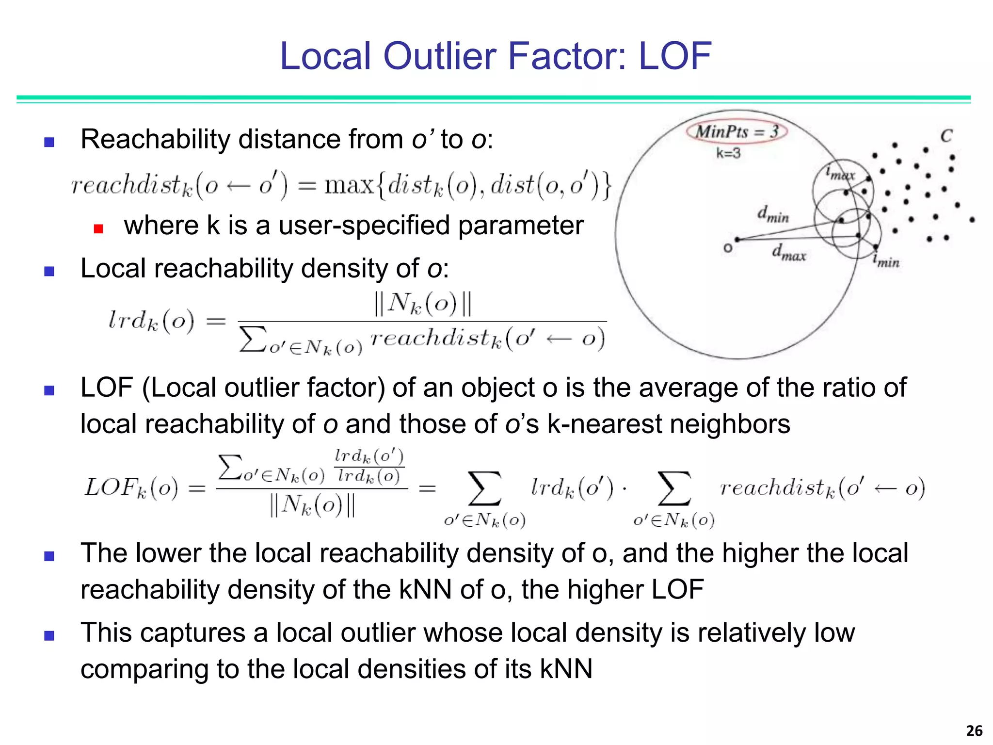 Local Outlier Factor: LOF
 Reachability distance from o’ to o:
 where k is a user-specified parameter
 Local reachability density of o:
26
 LOF (Local outlier factor) of an object o is the average of the ratio of
local reachability of o and those of o’s k-nearest neighbors
 The lower the local reachability density of o, and the higher the local
reachability density of the kNN of o, the higher LOF
 This captures a local outlier whose local density is relatively low
comparing to the local densities of its kNN
 