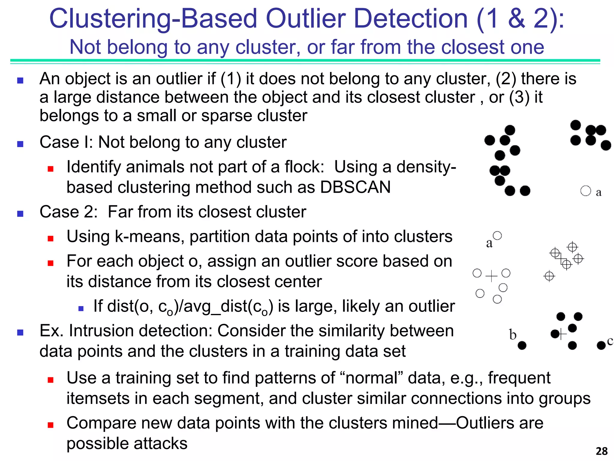 Clustering-Based Outlier Detection (1 & 2):
Not belong to any cluster, or far from the closest one
 An object is an outlier if (1) it does not belong to any cluster, (2) there is
a large distance between the object and its closest cluster , or (3) it
belongs to a small or sparse cluster
 Case I: Not belong to any cluster
 Identify animals not part of a flock: Using a density-
based clustering method such as DBSCAN
 Case 2: Far from its closest cluster
 Using k-means, partition data points of into clusters
 For each object o, assign an outlier score based on
its distance from its closest center
 If dist(o, co)/avg_dist(co) is large, likely an outlier
 Ex. Intrusion detection: Consider the similarity between
data points and the clusters in a training data set
 Use a training set to find patterns of “normal” data, e.g., frequent
itemsets in each segment, and cluster similar connections into groups
 Compare new data points with the clusters mined—Outliers are
possible attacks 28
 