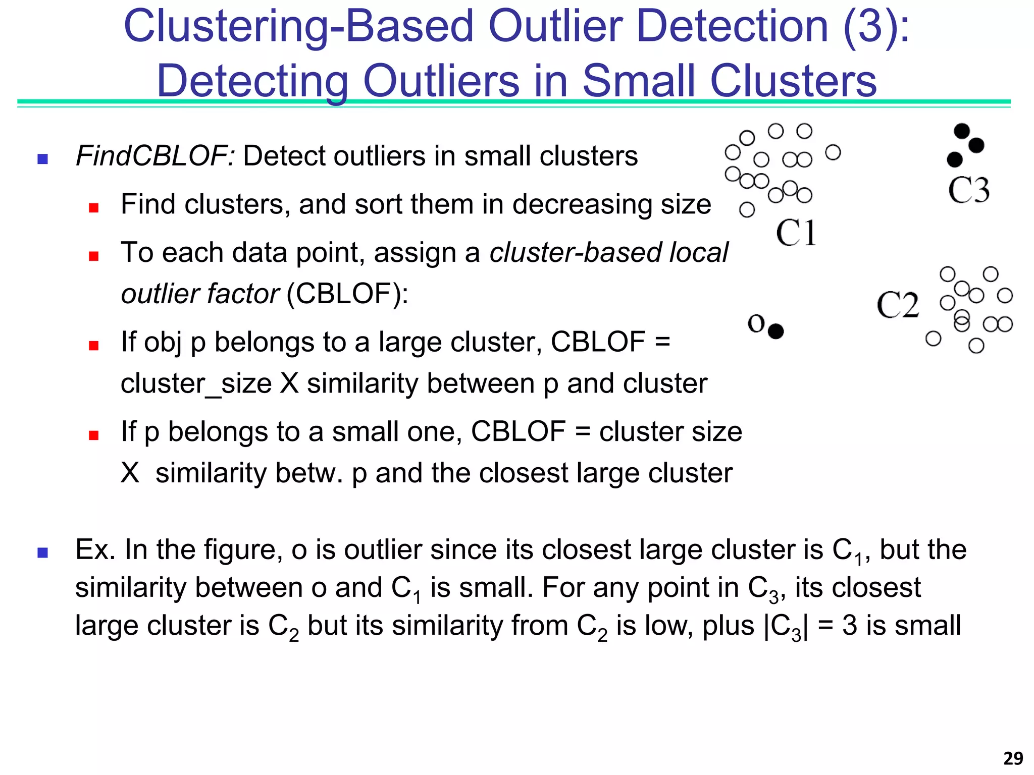  FindCBLOF: Detect outliers in small clusters
 Find clusters, and sort them in decreasing size
 To each data point, assign a cluster-based local
outlier factor (CBLOF):
 If obj p belongs to a large cluster, CBLOF =
cluster_size X similarity between p and cluster
 If p belongs to a small one, CBLOF = cluster size
X similarity betw. p and the closest large cluster
29
Clustering-Based Outlier Detection (3):
Detecting Outliers in Small Clusters
 Ex. In the figure, o is outlier since its closest large cluster is C1, but the
similarity between o and C1 is small. For any point in C3, its closest
large cluster is C2 but its similarity from C2 is low, plus |C3| = 3 is small
 