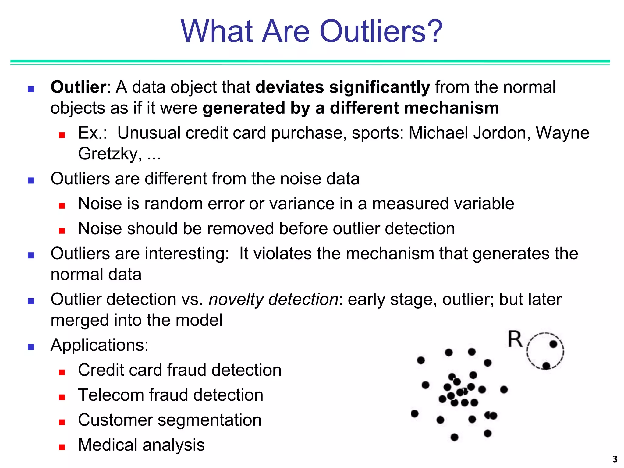3
What Are Outliers?
 Outlier: A data object that deviates significantly from the normal
objects as if it were generated by a different mechanism
 Ex.: Unusual credit card purchase, sports: Michael Jordon, Wayne
Gretzky, ...
 Outliers are different from the noise data
 Noise is random error or variance in a measured variable
 Noise should be removed before outlier detection
 Outliers are interesting: It violates the mechanism that generates the
normal data
 Outlier detection vs. novelty detection: early stage, outlier; but later
merged into the model
 Applications:
 Credit card fraud detection
 Telecom fraud detection
 Customer segmentation
 Medical analysis
 