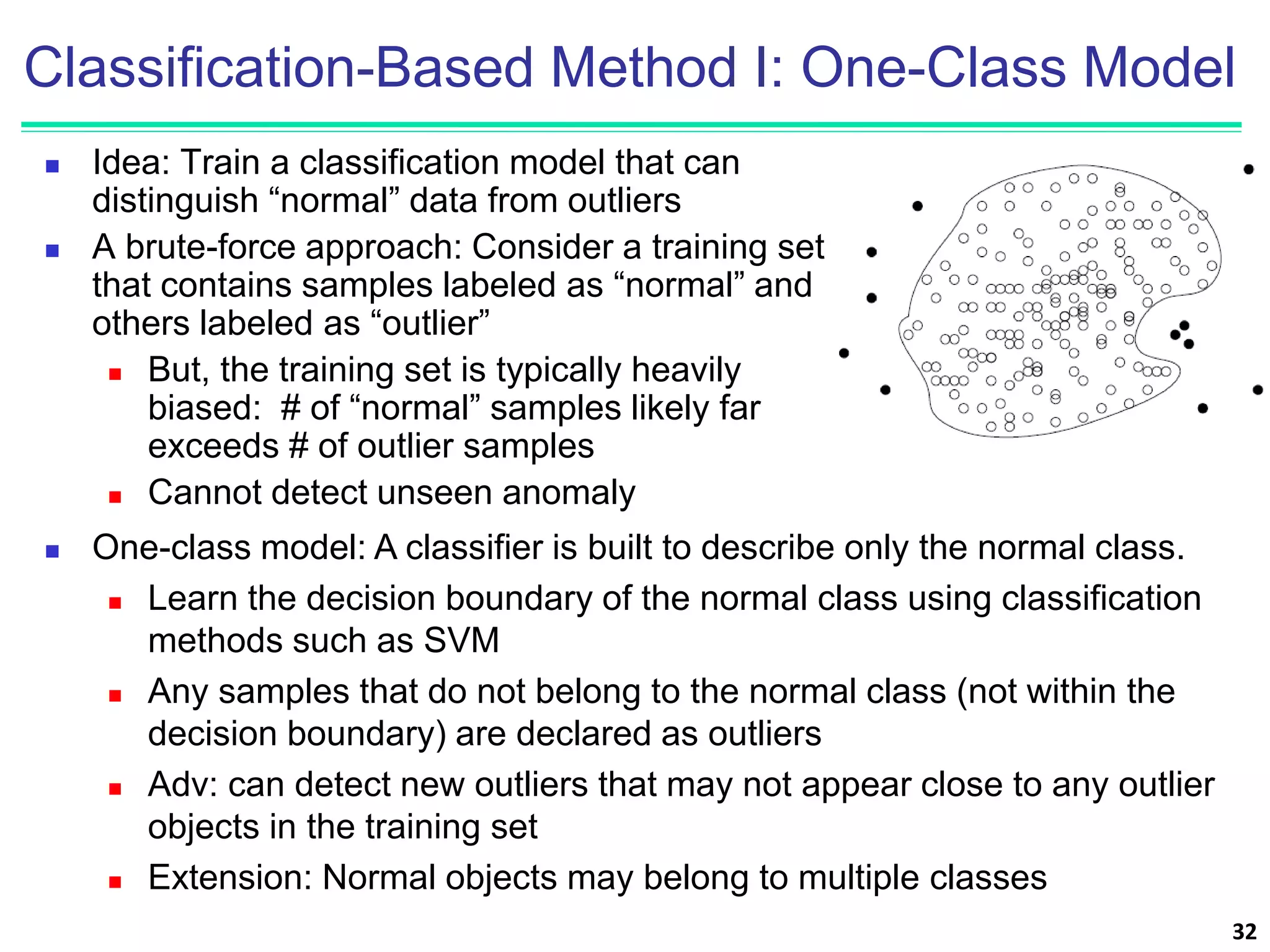 Classification-Based Method I: One-Class Model
 Idea: Train a classification model that can
distinguish “normal” data from outliers
 A brute-force approach: Consider a training set
that contains samples labeled as “normal” and
others labeled as “outlier”
 But, the training set is typically heavily
biased: # of “normal” samples likely far
exceeds # of outlier samples
 Cannot detect unseen anomaly
32
 One-class model: A classifier is built to describe only the normal class.
 Learn the decision boundary of the normal class using classification
methods such as SVM
 Any samples that do not belong to the normal class (not within the
decision boundary) are declared as outliers
 Adv: can detect new outliers that may not appear close to any outlier
objects in the training set
 Extension: Normal objects may belong to multiple classes
 
