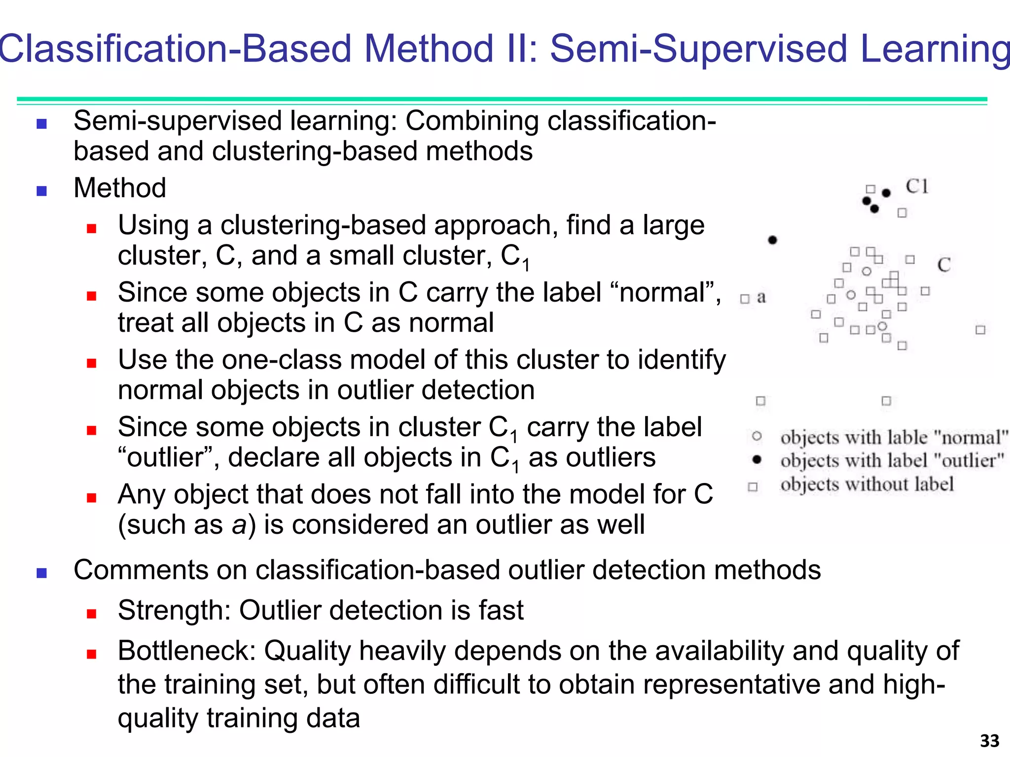 Classification-Based Method II: Semi-Supervised Learning
 Semi-supervised learning: Combining classification-
based and clustering-based methods
 Method
 Using a clustering-based approach, find a large
cluster, C, and a small cluster, C1
 Since some objects in C carry the label “normal”,
treat all objects in C as normal
 Use the one-class model of this cluster to identify
normal objects in outlier detection
 Since some objects in cluster C1 carry the label
“outlier”, declare all objects in C1 as outliers
 Any object that does not fall into the model for C
(such as a) is considered an outlier as well
33
 Comments on classification-based outlier detection methods
 Strength: Outlier detection is fast
 Bottleneck: Quality heavily depends on the availability and quality of
the training set, but often difficult to obtain representative and high-
quality training data
 