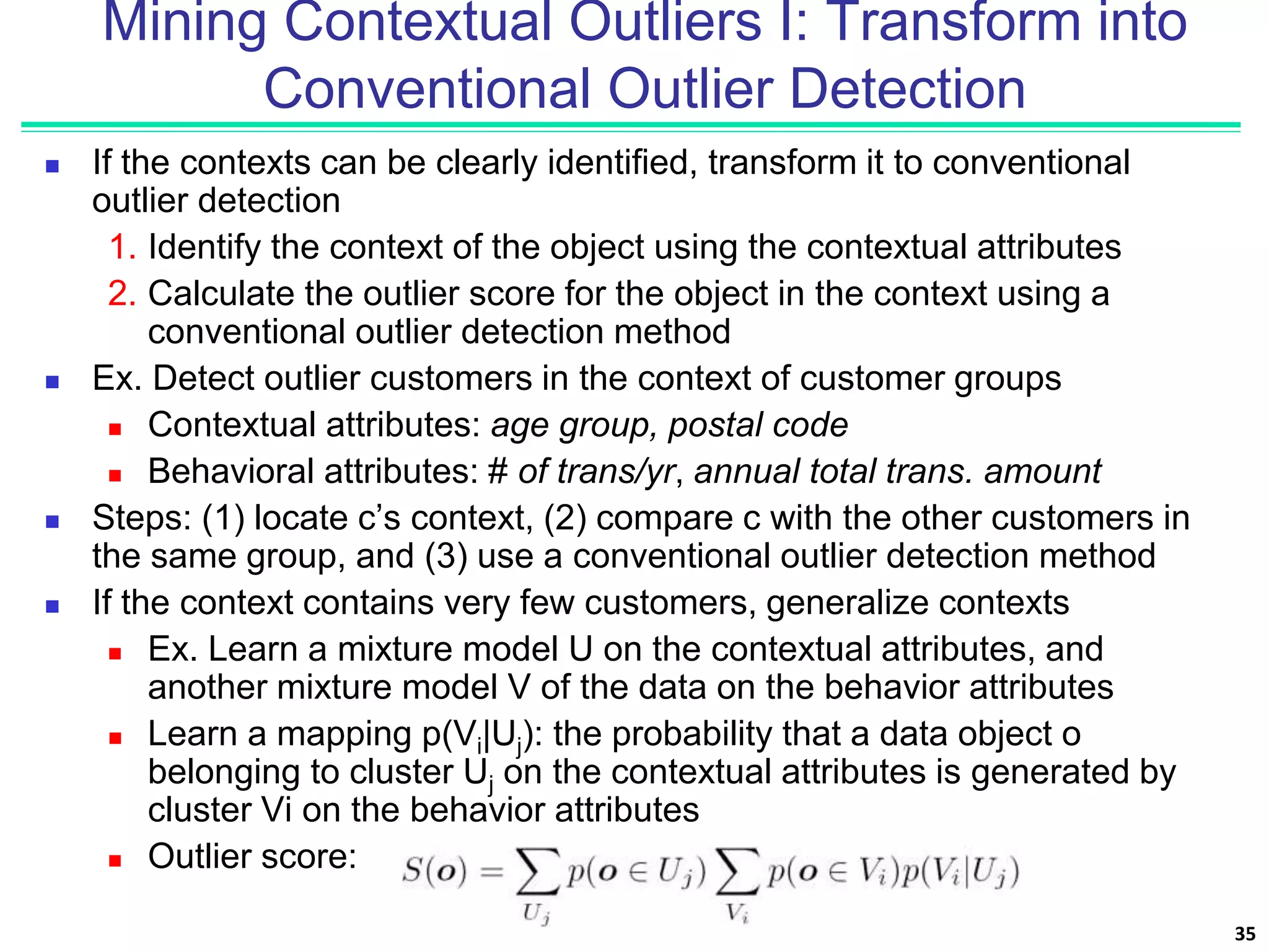 Mining Contextual Outliers I: Transform into
Conventional Outlier Detection
 If the contexts can be clearly identified, transform it to conventional
outlier detection
1. Identify the context of the object using the contextual attributes
2. Calculate the outlier score for the object in the context using a
conventional outlier detection method
 Ex. Detect outlier customers in the context of customer groups
 Contextual attributes: age group, postal code
 Behavioral attributes: # of trans/yr, annual total trans. amount
 Steps: (1) locate c’s context, (2) compare c with the other customers in
the same group, and (3) use a conventional outlier detection method
 If the context contains very few customers, generalize contexts
 Ex. Learn a mixture model U on the contextual attributes, and
another mixture model V of the data on the behavior attributes
 Learn a mapping p(Vi|Uj): the probability that a data object o
belonging to cluster Uj on the contextual attributes is generated by
cluster Vi on the behavior attributes
 Outlier score:
35
 