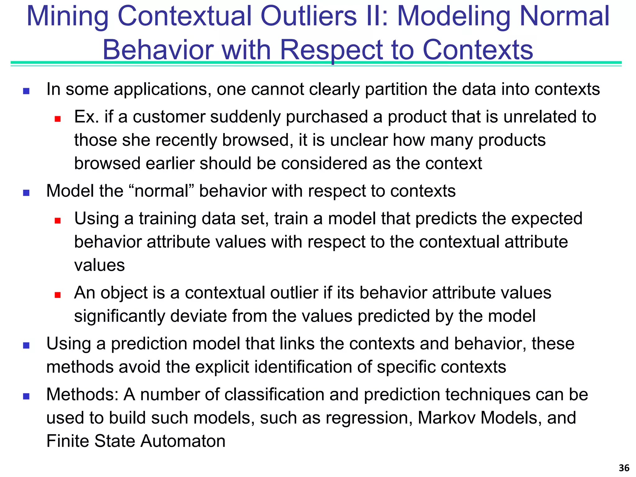 Mining Contextual Outliers II: Modeling Normal
Behavior with Respect to Contexts
 In some applications, one cannot clearly partition the data into contexts
 Ex. if a customer suddenly purchased a product that is unrelated to
those she recently browsed, it is unclear how many products
browsed earlier should be considered as the context
 Model the “normal” behavior with respect to contexts
 Using a training data set, train a model that predicts the expected
behavior attribute values with respect to the contextual attribute
values
 An object is a contextual outlier if its behavior attribute values
significantly deviate from the values predicted by the model
 Using a prediction model that links the contexts and behavior, these
methods avoid the explicit identification of specific contexts
 Methods: A number of classification and prediction techniques can be
used to build such models, such as regression, Markov Models, and
Finite State Automaton
36
 