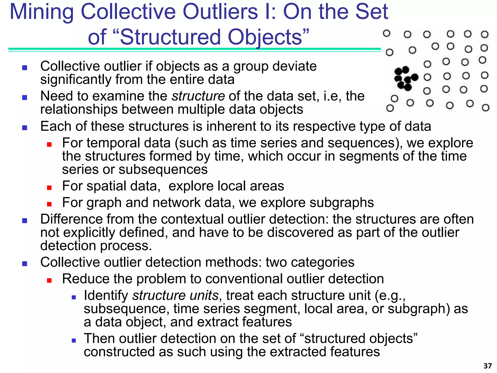 Mining Collective Outliers I: On the Set
of “Structured Objects”
 Collective outlier if objects as a group deviate
significantly from the entire data
 Need to examine the structure of the data set, i.e, the
relationships between multiple data objects
37
 Each of these structures is inherent to its respective type of data
 For temporal data (such as time series and sequences), we explore
the structures formed by time, which occur in segments of the time
series or subsequences
 For spatial data, explore local areas
 For graph and network data, we explore subgraphs
 Difference from the contextual outlier detection: the structures are often
not explicitly defined, and have to be discovered as part of the outlier
detection process.
 Collective outlier detection methods: two categories
 Reduce the problem to conventional outlier detection
 Identify structure units, treat each structure unit (e.g.,
subsequence, time series segment, local area, or subgraph) as
a data object, and extract features
 Then outlier detection on the set of “structured objects”
constructed as such using the extracted features
 